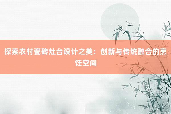 探索农村瓷砖灶台设计之美：创新与传统融合的烹饪空间